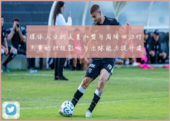 媒体人分析麦基加盟与周琦回归对杰曼的积极影响与出球能力提升建议
