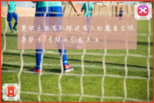 曼联主场客队球迷混入红魔看台现身萨卡7号球衣引发关注