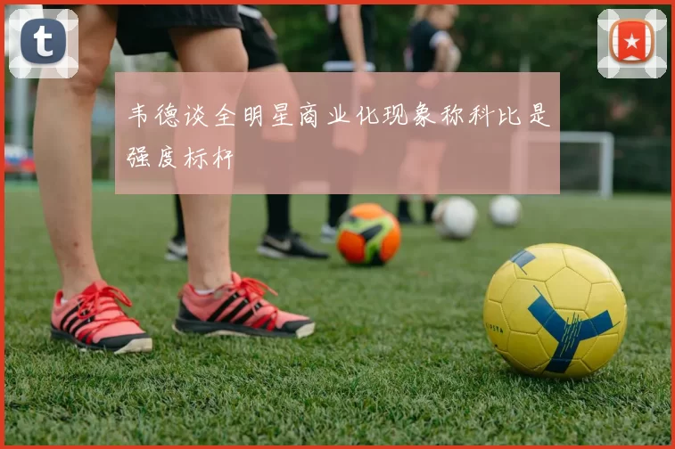 韦德谈全明星商业化现象称科比是强度标杆