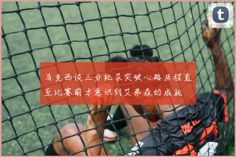 马克西谈三分纪录突破心路历程直至比赛前才意识到艾弗森的成就