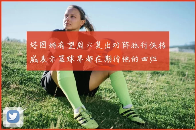 塔图姆有望周六复出对阵独行侠格威表示篮球界都在期待他的回归