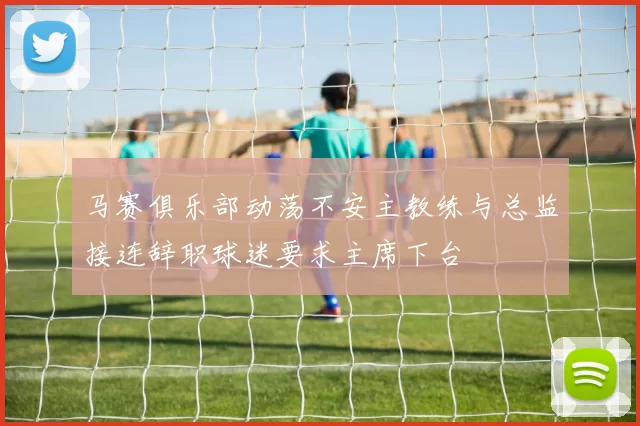 马赛俱乐部动荡不安主教练与总监接连辞职球迷要求主席下台