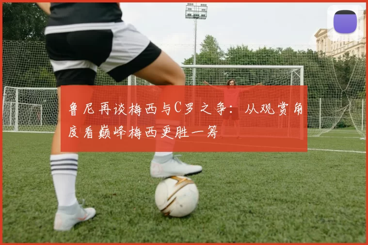 鲁尼再谈梅西与C罗之争：从观赏角度看巅峰梅西更胜一筹