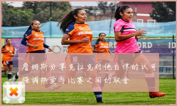 詹姆斯分享克拉克对他自律的认可强调热爱与比赛之间的取舍
