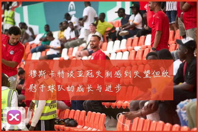 穆斯卡特谈亚冠失利感到失望但欣慰于球队的成长与进步