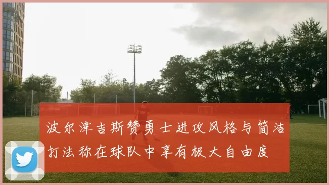 波尔津吉斯赞勇士进攻风格与简洁打法称在球队中享有极大自由度