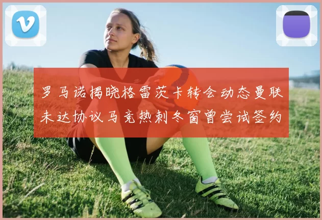 罗马诺揭晓格雷茨卡转会动态曼联未达协议马竞热刺冬窗曾尝试签约