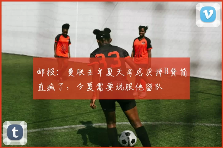 邮报：曼联去年夏天考虑卖掉B费简直疯了，今夏需要说服他留队