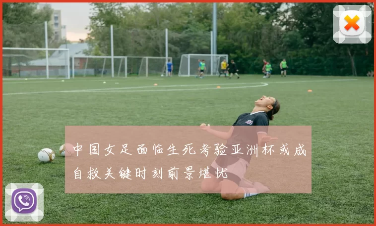 中国女足面临生死考验亚洲杯或成自救关键时刻前景堪忧