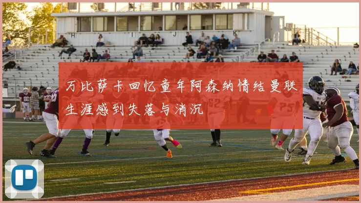 万比萨卡回忆童年阿森纳情结曼联生涯感到失落与消沉