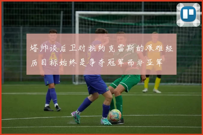 塔帅谈后卫对抗约克雷斯的艰难经历目标始终是争夺冠军而非亚军