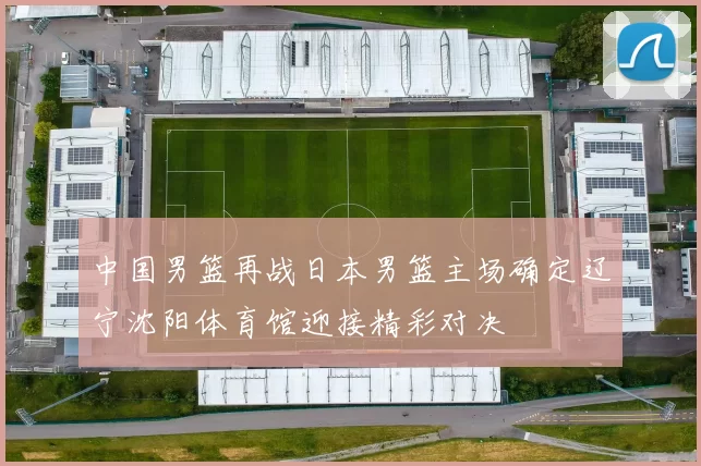 中国男篮再战日本男篮主场确定辽宁沈阳体育馆迎接精彩对决