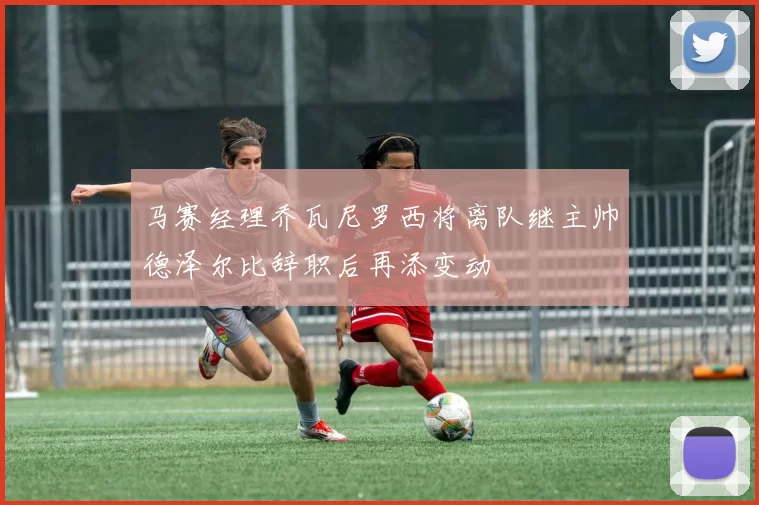 马赛经理乔瓦尼罗西将离队继主帅德泽尔比辞职后再添变动