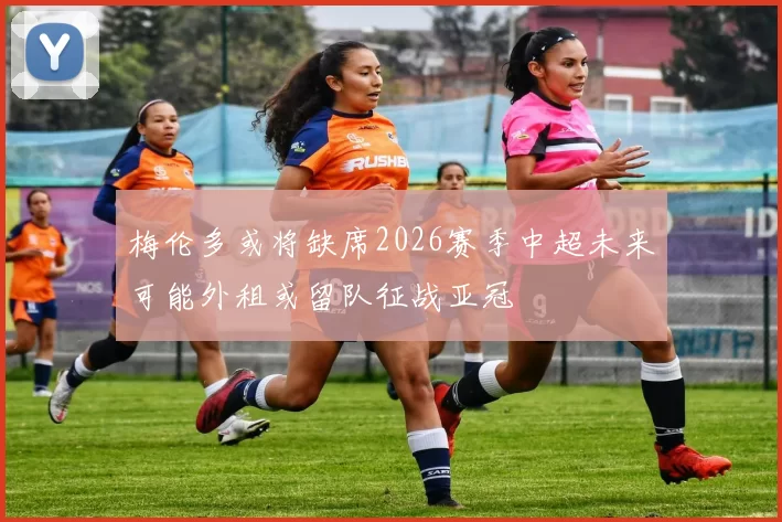 梅伦多或将缺席2026赛季中超未来可能外租或留队征战亚冠