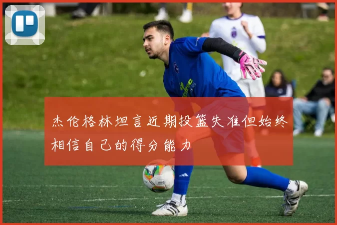 杰伦格林坦言近期投篮失准但始终相信自己的得分能力