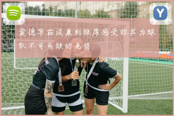 爱德华兹谈康利缺席感受称其为球队不可或缺的老将