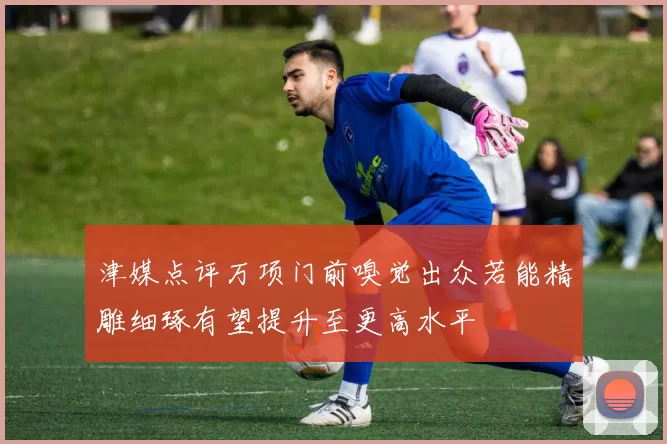 津媒点评万项门前嗅觉出众若能精雕细琢有望提升至更高水平