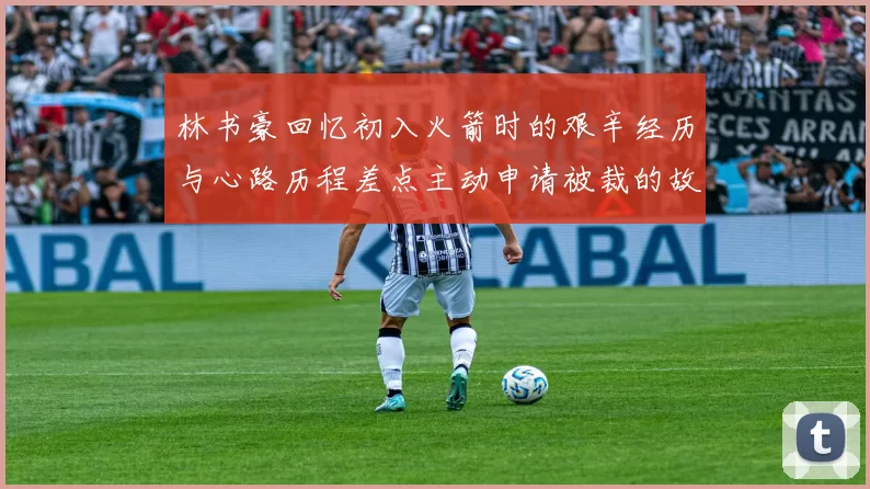 林书豪回忆初入火箭时的艰辛经历与心路历程差点主动申请被裁的故事