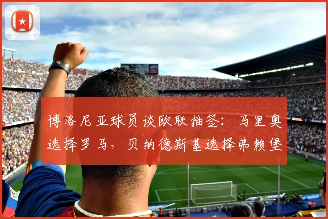 博洛尼亚球员谈欧联抽签：马里奥选择罗马，贝纳德斯基选择弗赖堡