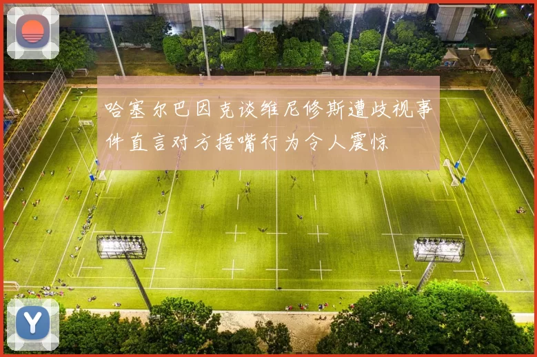 哈塞尔巴因克谈维尼修斯遭歧视事件直言对方捂嘴行为令人震惊