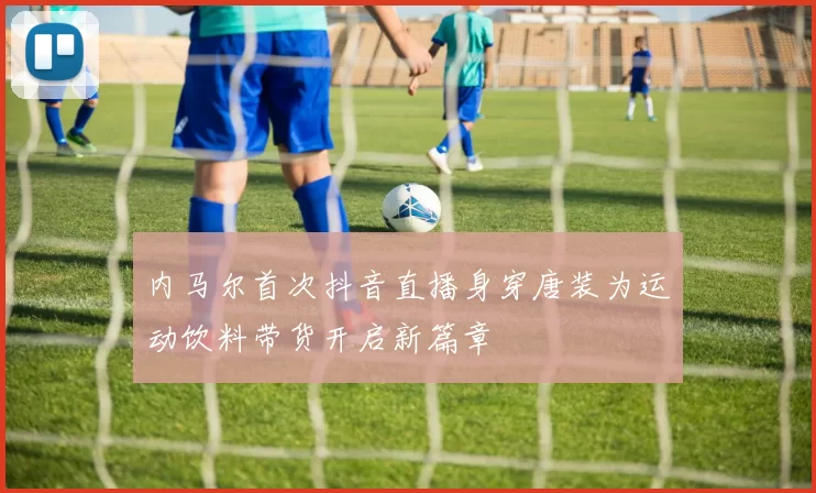 内马尔首次抖音直播身穿唐装为运动饮料带货开启新篇章