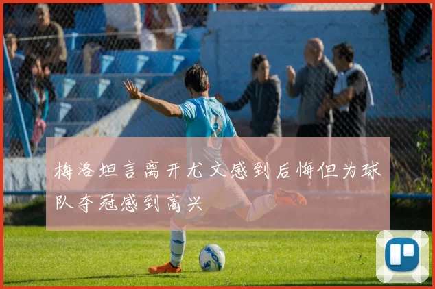 梅洛坦言离开尤文感到后悔但为球队夺冠感到高兴