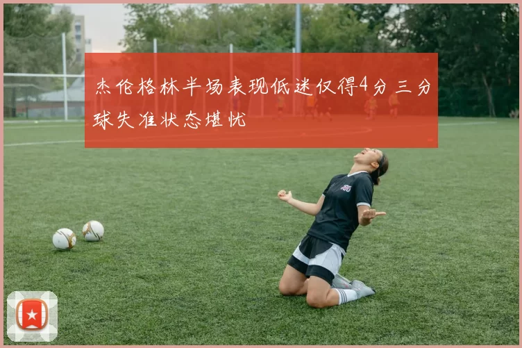 杰伦格林半场表现低迷仅得4分三分球失准状态堪忧